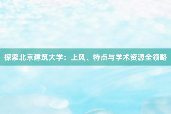 探索北京建筑大学：上风、特点与学术资源全领略