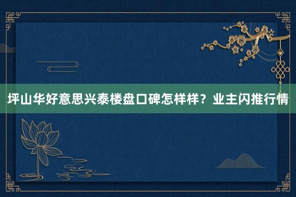 坪山华好意思兴泰楼盘口碑怎样样？业主闪推行情