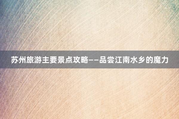 苏州旅游主要景点攻略——品尝江南水乡的魔力