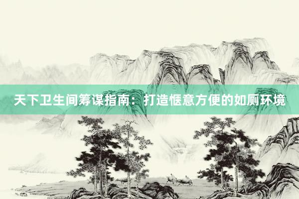 天下卫生间筹谋指南：打造惬意方便的如厕环境